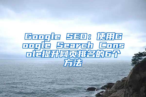 Google SEO：使用Google Search Console提升网页排名的6个方法