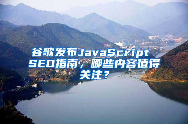 谷歌发布JavaScript SEO指南，哪些内容值得关注？