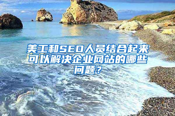 美工和SEO人员结合起来可以解决企业网站的哪些问题？