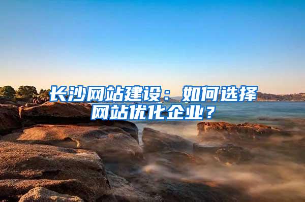 长沙网站建设：如何选择网站优化企业？