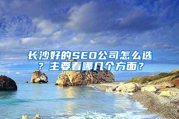 长沙好的SEO公司怎么选？主要看哪几个方面？