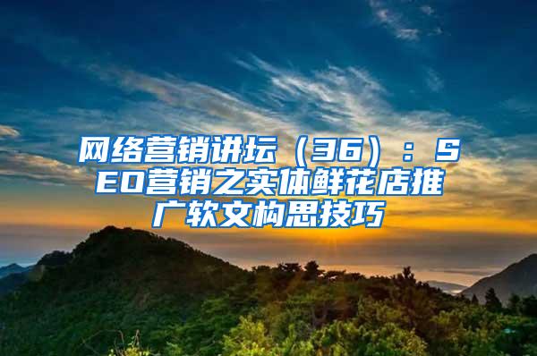 网络营销讲坛（36）：SEO营销之实体鲜花店推广软文构思技巧