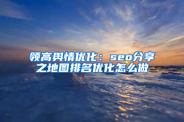 领高舆情优化：seo分享之地图排名优化怎么做